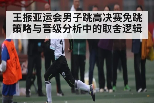 王振亚运会男子跳高决赛免跳策略与晋级分析中的取舍逻辑（kaiyun）
