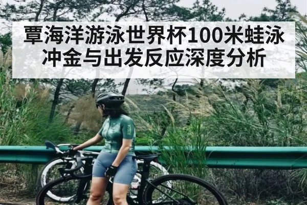 覃海洋游泳世界杯100米蛙泳冲金与出发反应深度分析（kaiyun）
