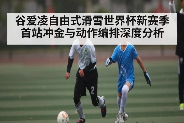 谷爱凌自由式滑雪世界杯新赛季首站冲金与动作编排深度分析（kaiyun）