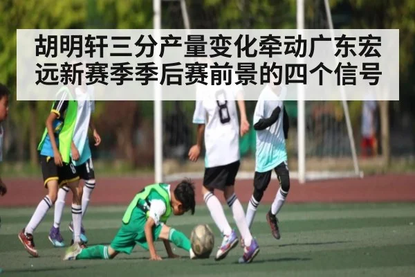胡明轩三分产量变化牵动广东宏远新赛季季后赛前景的四个信号